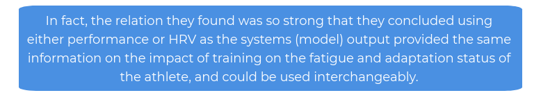 In fact, the relation they found was so strong that they concluded using either performance or HRV as the systems (model) output provided the same information on the impact of training on the fatigue and adaptation status of the athlete, and could be used interchangeably.